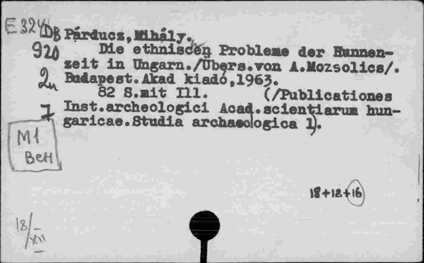 ﻿є 32^
Barducs * Mihâly.
924	Problene der Wunnan—
zeit in Ungarn./übers.von A.Mozsolics/ 4 Budapest.Akad kiado,1963.
82 S.nit Hl. (/Publicationes "L Inst.archéologie! Acad.scientiaruiL him' garicae.Studia archaeologica І].
lt+l»Ä